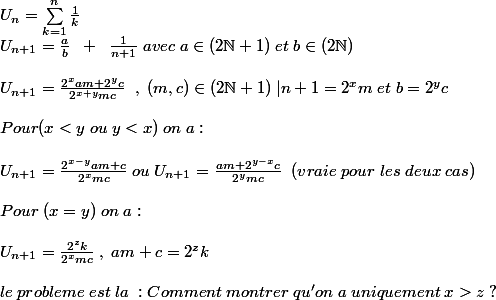 U_n=\sum_{k=1}^{n}{\frac {1}{k}} \\ U_{n+1}=\frac {a}{b}\;\;+\;\;\frac{1}{n+1}\;avec\;a\in (2\N+1)\;et\;b\in(2\N) \\\\U_{n+1}=\frac{2^{x}am+2^{y}c}{2^{x+y}mc} \;\;,\;(m,c)\in (2\N+1)\;|n+1=2^{x}m\;et\;b=2^{y}c\\\\Pour (x < y\;ou\;y< x)\; on\;a:\\\\U_{n+1}=\frac{2^{x-y}am+c}{2^{x}mc}\;ou\;U_{n+1}=\frac{am+2^{y-x}c}{2^{y}mc}\;\;(vraie \;pour\; les \;deux\; cas)\\\\Pour\;(x=y)\;on\;a:\\\\U_{n+1}=\frac{2^{z}k}{2^{x}mc} \;,\;am+c=2^{z}k\\\\le\;probleme \;est \;la \;: Comment \;montrer\;qu'on\;a\;uniquement\;x> z\;?